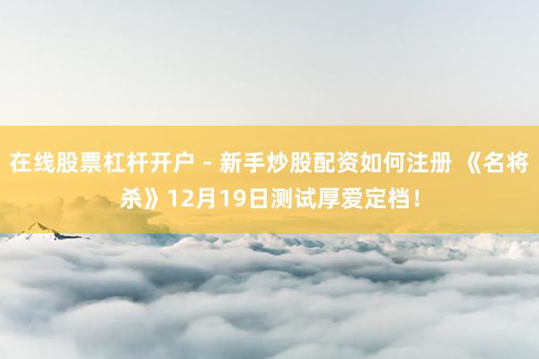 在线股票杠杆开户 - 新手炒股配资如何注册 《名将杀》12月19日测试厚爱定档！