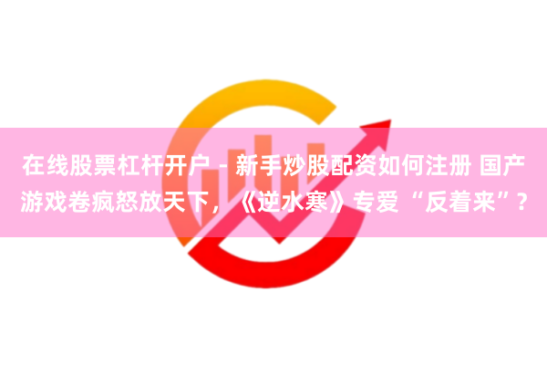 在线股票杠杆开户 - 新手炒股配资如何注册 国产游戏卷疯怒放天下，《逆水寒》专爱 “反着来”？