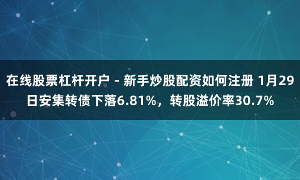 在线股票杠杆开户 - 新手炒股配资如何注册 1月29日安集转债下落6.81%，转股溢价率30.7%