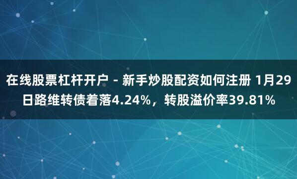 在线股票杠杆开户 - 新手炒股配资如何注册 1月29日路维转债着落4.24%，转股溢价率39.81%
