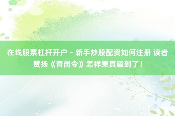 在线股票杠杆开户 - 新手炒股配资如何注册 读者赞扬《青闺令》怎样果真磕到了！