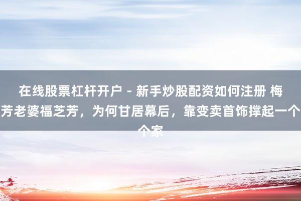 在线股票杠杆开户 - 新手炒股配资如何注册 梅兰芳老婆福芝芳，为何甘居幕后，靠变卖首饰撑起一个家