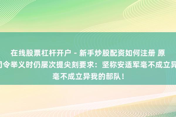 在线股票杠杆开户 - 新手炒股配资如何注册 原国军兵团司令举义时仍屡次提尖刻要求：坚称安适军毫不成立异我的部队！