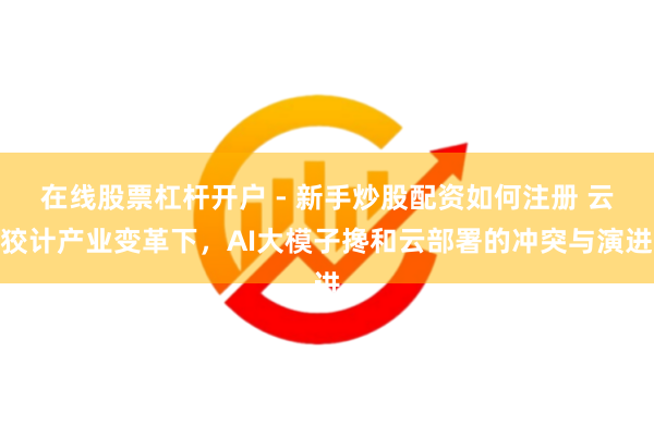 在线股票杠杆开户 - 新手炒股配资如何注册 云狡计产业变革下，AI大模子搀和云部署的冲突与演进