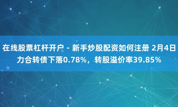在线股票杠杆开户 - 新手炒股配资如何注册 2月4日力合转债下落0.78%，转股溢价率39.85%