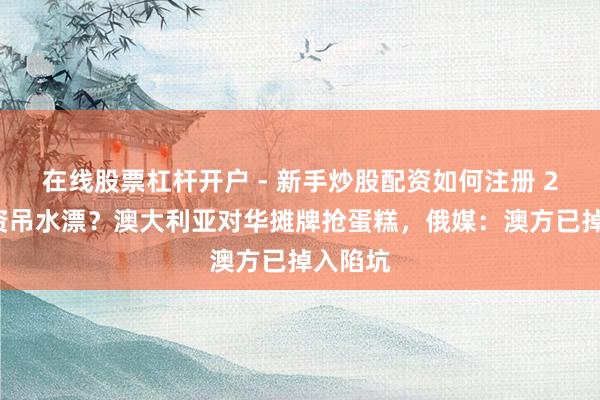 在线股票杠杆开户 - 新手炒股配资如何注册 24亿投资吊水漂？澳大利亚对华摊牌抢蛋糕，俄媒：澳方已掉入陷坑