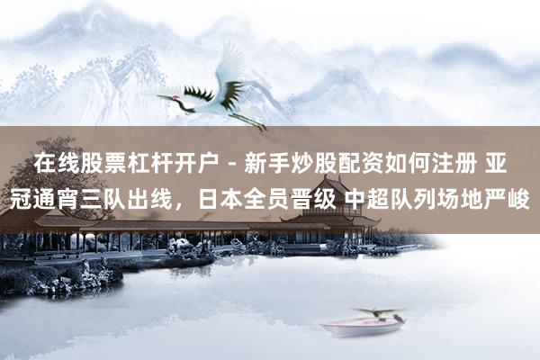 在线股票杠杆开户 - 新手炒股配资如何注册 亚冠通宵三队出线，日本全员晋级 中超队列场地严峻