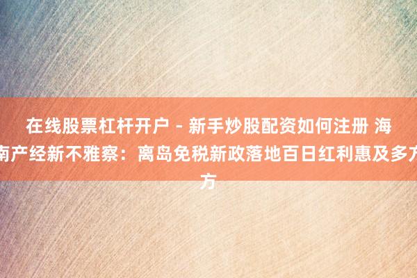 在线股票杠杆开户 - 新手炒股配资如何注册 海南产经新不雅察：离岛免税新政落地百日红利惠及多方