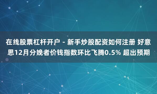 在线股票杠杆开户 - 新手炒股配资如何注册 好意思12月分娩者价钱指数环比飞腾0.5% 超出预期