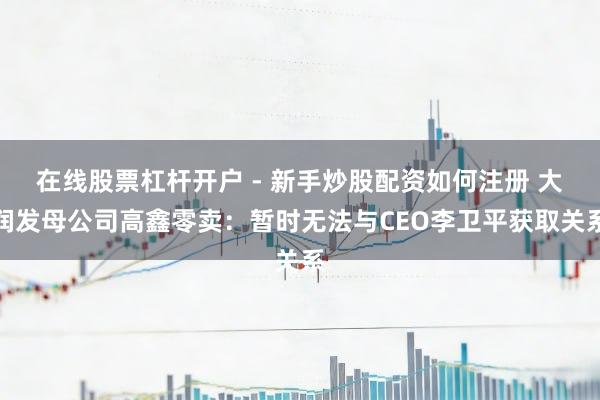 在线股票杠杆开户 - 新手炒股配资如何注册 大润发母公司高鑫零卖：暂时无法与CEO李卫平获取关系