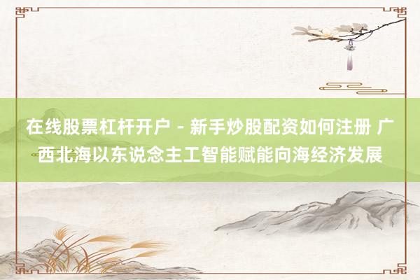 在线股票杠杆开户 - 新手炒股配资如何注册 广西北海以东说念主工智能赋能向海经济发展