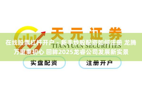 在线股票杠杆开户 - 新手炒股配资如何注册 龙腾万里秉初心 回眸2025龙睿公司发展新实景
