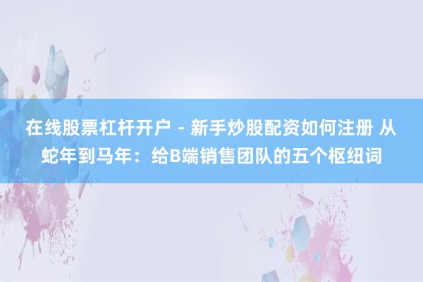 在线股票杠杆开户 - 新手炒股配资如何注册 从蛇年到马年：给B端销售团队的五个枢纽词