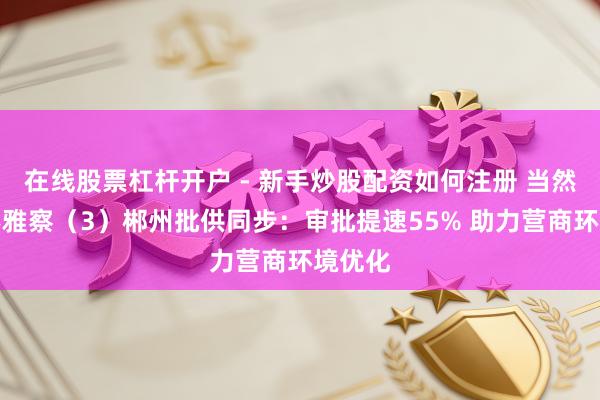 在线股票杠杆开户 - 新手炒股配资如何注册 当然资源不雅察（3）郴州批供同步：审批提速55% 助力营商环境优化