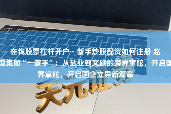 在线股票杠杆开户 - 新手炒股配资如何注册 赵智赴任金陵饭馆集团“一霸手”：从盐业到文旅的跨界掌舵，开启国企立异新篇章