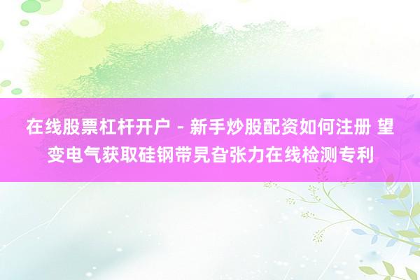 在线股票杠杆开户 - 新手炒股配资如何注册 望变电气获取硅钢带旯旮张力在线检测专利