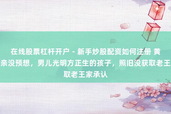 在线股票杠杆开户 - 新手炒股配资如何注册 黄一鸣母亲没预想，男儿光明方正生的孩子，照旧没获取老王家承认