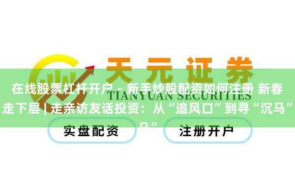 在线股票杠杆开户 - 新手炒股配资如何注册 新春走下层 | 走亲访友话投资：从“追风口”到寻“沉马”