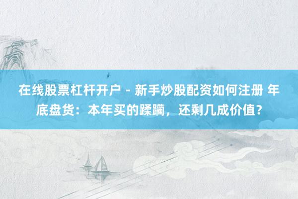 在线股票杠杆开户 - 新手炒股配资如何注册 年底盘货：本年买的蹂躏，还剩几成价值？