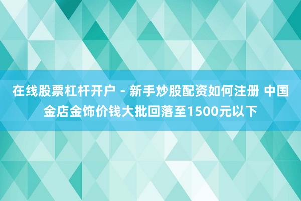 在线股票杠杆开户 - 新手炒股配资如何注册 中国金店金饰价钱大批回落至1500元以下