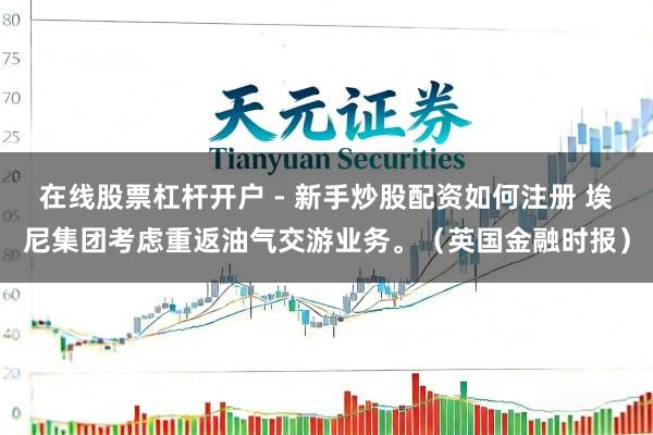 在线股票杠杆开户 - 新手炒股配资如何注册 埃尼集团考虑重返油气交游业务。（英国金融时报）