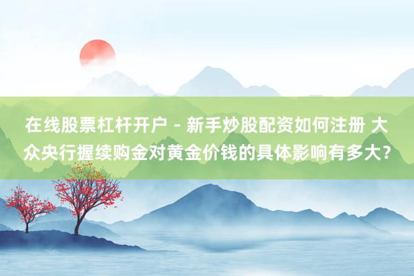 在线股票杠杆开户 - 新手炒股配资如何注册 大众央行握续购金对黄金价钱的具体影响有多大？