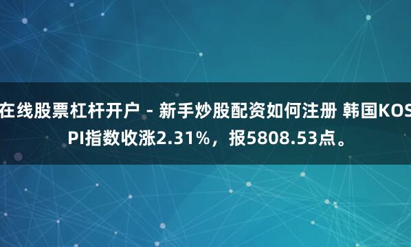 在线股票杠杆开户 - 新手炒股配资如何注册 韩国KOSPI指数收涨2.31%，报5808.53点。