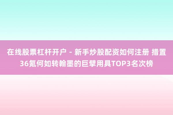 在线股票杠杆开户 - 新手炒股配资如何注册 措置36氪何如转翰墨的巨擘用具TOP3名次榜