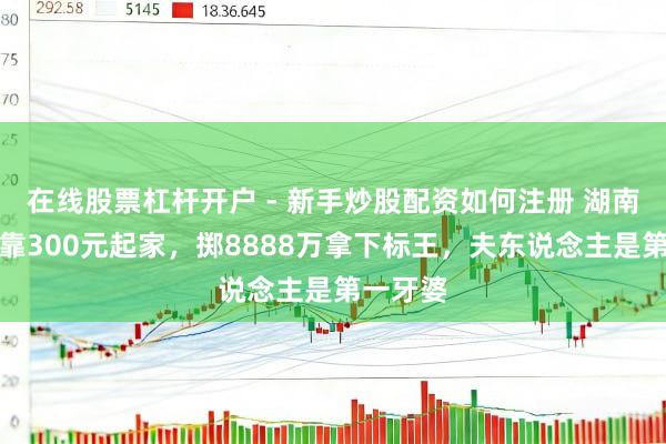 在线股票杠杆开户 - 新手炒股配资如何注册 湖南穷小子靠300元起家，掷8888万拿下标王，夫东说念主是第一牙婆