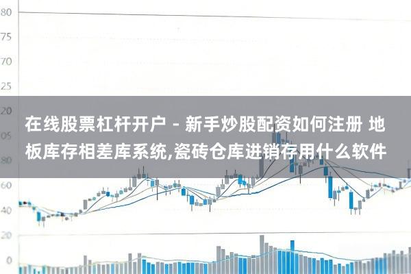 在线股票杠杆开户 - 新手炒股配资如何注册 地板库存相差库系统,瓷砖仓库进销存用什么软件