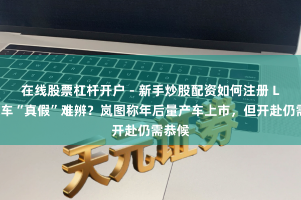 在线股票杠杆开户 - 新手炒股配资如何注册 L3级汽车“真假”难辨？岚图称年后量产车上市，但开赴仍需恭候
