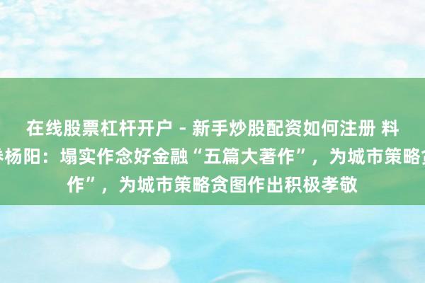 在线股票杠杆开户 - 新手炒股配资如何注册 料思金马｜东莞证券杨阳：塌实作念好金融“五篇大著作”，为城市策略贪图作出积极孝敬