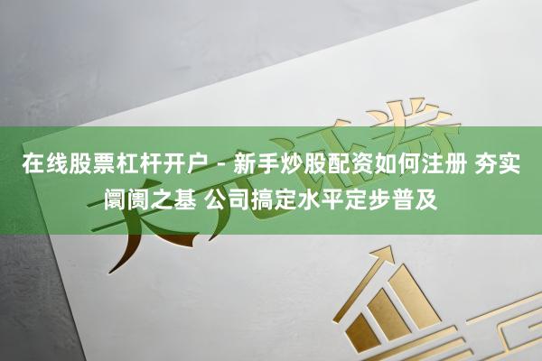 在线股票杠杆开户 - 新手炒股配资如何注册 夯实阛阓之基 公司搞定水平定步普及