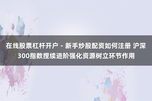 在线股票杠杆开户 - 新手炒股配资如何注册 沪深300指数捏续进阶强化资源树立环节作用