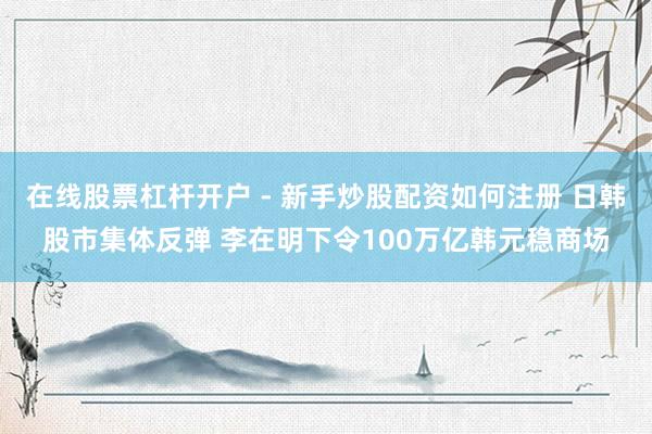在线股票杠杆开户 - 新手炒股配资如何注册 日韩股市集体反弹 李在明下令100万亿韩元稳商场