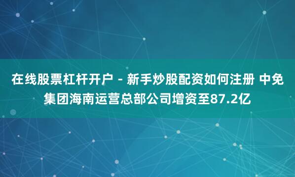 在线股票杠杆开户 - 新手炒股配资如何注册 中免集团海南运营总部公司增资至87.2亿