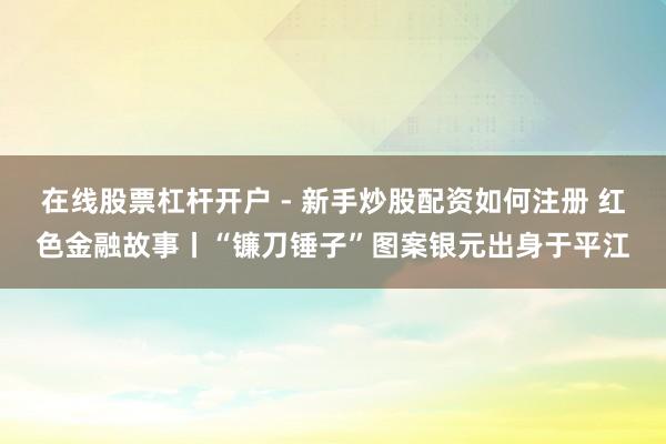 在线股票杠杆开户 - 新手炒股配资如何注册 红色金融故事丨“镰刀锤子”图案银元出身于平江