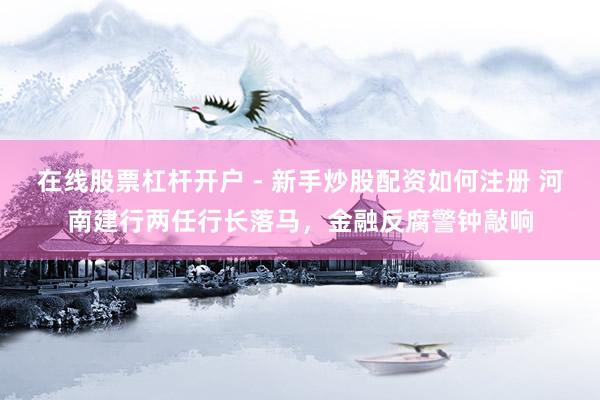 在线股票杠杆开户 - 新手炒股配资如何注册 河南建行两任行长落马，金融反腐警钟敲响
