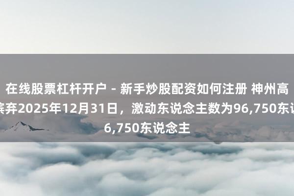 在线股票杠杆开户 - 新手炒股配资如何注册 神州高铁：摈弃2025年12月31日，激动东说念主数为96,750东说念主