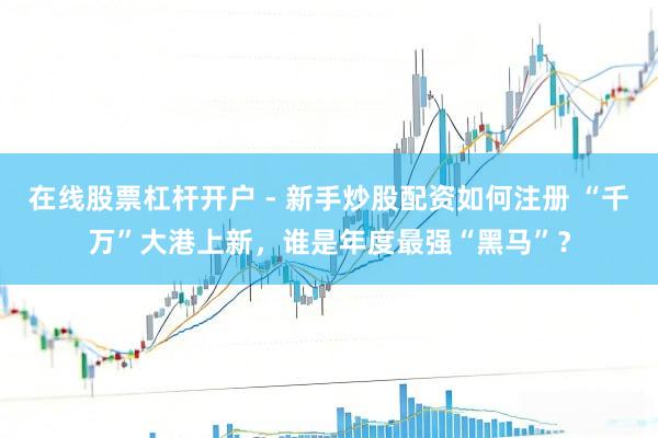 在线股票杠杆开户 - 新手炒股配资如何注册 “千万”大港上新，谁是年度最强“黑马”？