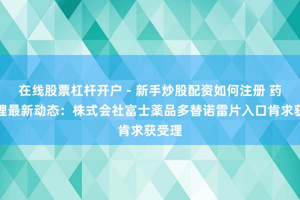 在线股票杠杆开户 - 新手炒股配资如何注册 药物受理最新动态：株式会社富士薬品多替诺雷片入口肯求获受理