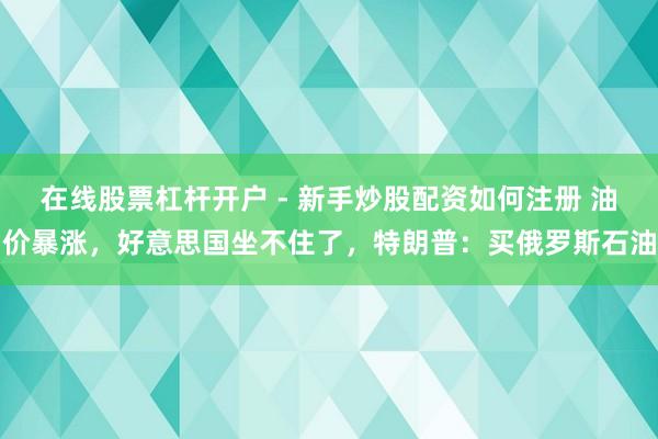 在线股票杠杆开户 - 新手炒股配资如何注册 油价暴涨，好意思国坐不住了，特朗普：买俄罗斯石油