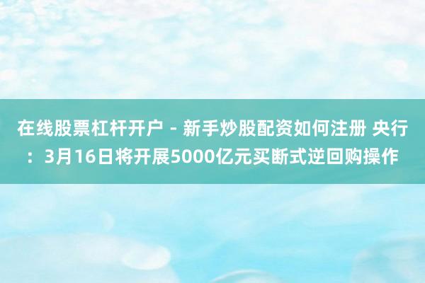 在线股票杠杆开户 - 新手炒股配资如何注册 央行：3月16日将开展5000亿元买断式逆回购操作