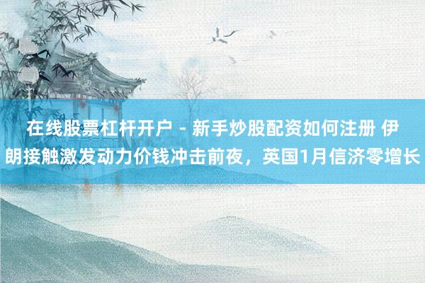 在线股票杠杆开户 - 新手炒股配资如何注册 伊朗接触激发动力价钱冲击前夜，英国1月信济零增长