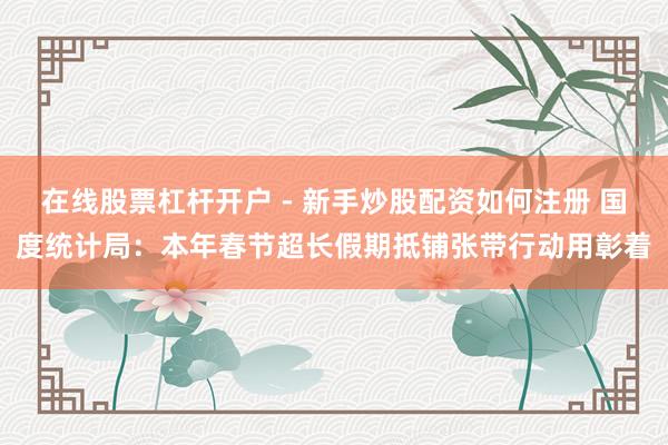 在线股票杠杆开户 - 新手炒股配资如何注册 国度统计局：本年春节超长假期抵铺张带行动用彰着