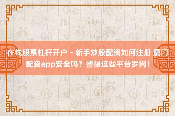 在线股票杠杆开户 - 新手炒股配资如何注册 厦门配资app安全吗？警惕这些平台罗网！