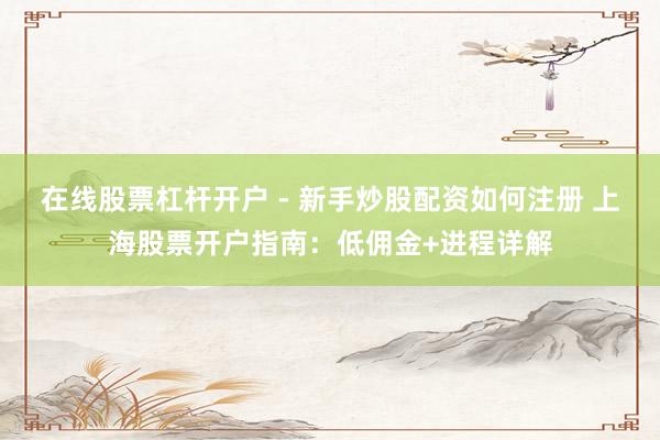 在线股票杠杆开户 - 新手炒股配资如何注册 上海股票开户指南：低佣金+进程详解
