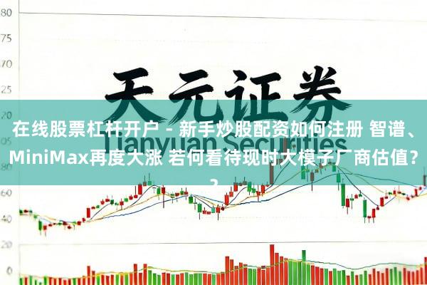 在线股票杠杆开户 - 新手炒股配资如何注册 智谱、MiniMax再度大涨 若何看待现时大模子厂商估值？