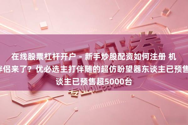 在线股票杠杆开户 - 新手炒股配资如何注册 机器东谈主伴侣来了？优必选主打伴随的超仿盼望器东谈主已预售超5000台