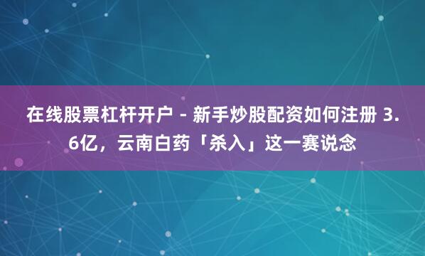 在线股票杠杆开户 - 新手炒股配资如何注册 3.6亿，云南白药「杀入」这一赛说念